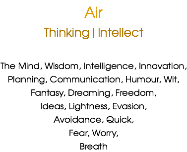 Air
Thinking|Intellect The Mind, Wisdom, Intelligence, Innovation,
Planning, Communication, Humour, Wit,
Fantasy, Dreaming, Freedom, Ideas, Lightness, Evasion,
Avoidance, Quick,
Fear, Worry,
Breath