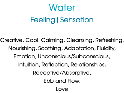 Water
Feeling|Sensation Creative, Cool, Calming, Cleansing, Refreshing,
Nourishing, Soothing, Adaptation, Fluidity,
Emotion, Unconscious/Subconscious,
Intuition, Reflection, Relationships,
Receptive/Absorptive,
Ebb and Flow,
Love